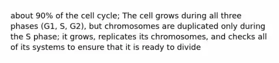 about 90% of the cell cycle; The cell grows during all three phases (G1, S, G2), but chromosomes are duplicated only during the S phase; it grows, replicates its chromosomes, and checks all of its systems to ensure that it is ready to divide