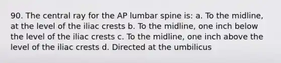 90. The central ray for the AP lumbar spine is: a. To the midline, at the level of the iliac crests b. To the midline, one inch below the level of the iliac crests c. To the midline, one inch above the level of the iliac crests d. Directed at the umbilicus