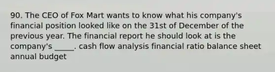 90. The CEO of Fox Mart wants to know what his company's financial position looked like on the 31st of December of the previous year. The financial report he should look at is the company's _____. cash flow analysis financial ratio balance sheet annual budget