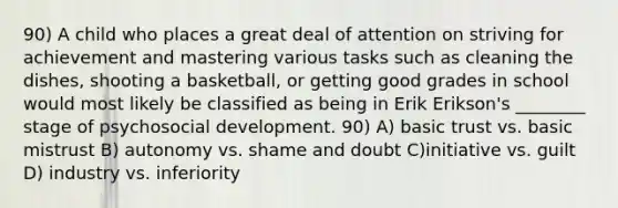 90) A child who places a great deal of attention on striving for achievement and mastering various tasks such as cleaning the dishes, shooting a basketball, or getting good grades in school would most likely be classified as being in Erik Erikson's ________ stage of psychosocial development. 90) A) basic trust vs. basic mistrust B) autonomy vs. shame and doubt C)initiative vs. guilt D) industry vs. inferiority