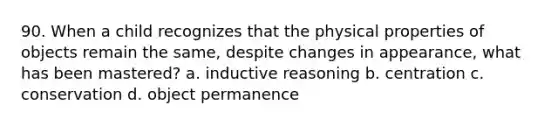 90. When a child recognizes that the physical properties of objects remain the same, despite changes in appearance, what has been mastered? a. inductive reasoning b. centration c. conservation d. object permanence