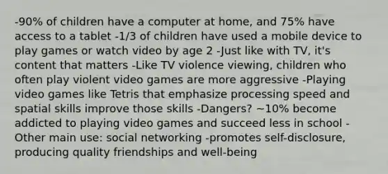 -90% of children have a computer at home, and 75% have access to a tablet -1/3 of children have used a mobile device to play games or watch video by age 2 -Just like with TV, it's content that matters -Like TV violence viewing, children who often play violent video games are more aggressive -Playing video games like Tetris that emphasize processing speed and spatial skills improve those skills -Dangers? ~10% become addicted to playing video games and succeed less in school -Other main use: social networking -promotes self-disclosure, producing quality friendships and well-being