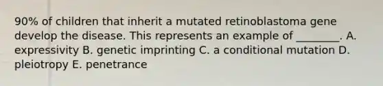 90% of children that inherit a mutated retinoblastoma gene develop the disease. This represents an example of ________. A. expressivity B. genetic imprinting C. a conditional mutation D. pleiotropy E. penetrance