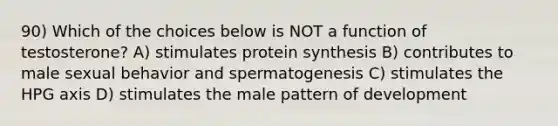 90) Which of the choices below is NOT a function of testosterone? A) stimulates protein synthesis B) contributes to male sexual behavior and spermatogenesis C) stimulates the HPG axis D) stimulates the male pattern of development