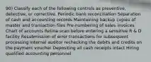 90) Classify each of the following controls as preventive, detective, or corrective. Periodic bank reconciliation Separation of cash and accounting records Maintaining backup copies of master and transaction files Pre-numbering of sales invoices Chart of accounts Retina scan before entering a sensitive R & D facility Resubmission of error transactions for subsequent processing Internal auditor rechecking the debits and credits on the payment voucher Depositing all cash receipts intact Hiring qualified accounting personnel