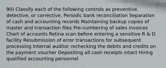 90) Classify each of the following controls as preventive, detective, or corrective. Periodic bank reconciliation Separation of cash and accounting records Maintaining backup copies of master and transaction files Pre-numbering of sales invoices Chart of accounts Retina scan before entering a sensitive R & D facility Resubmission of error transactions for subsequent processing Internal auditor rechecking the debits and credits on the payment voucher Depositing all cash receipts intact Hiring qualified accounting personnel