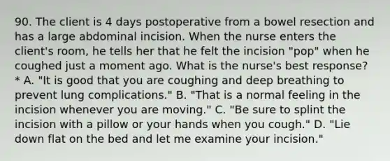 90. The client is 4 days postoperative from a bowel resection and has a large abdominal incision. When the nurse enters the client's room, he tells her that he felt the incision "pop" when he coughed just a moment ago. What is the nurse's best response? * A. "It is good that you are coughing and deep breathing to prevent lung complications." B. "That is a normal feeling in the incision whenever you are moving." C. "Be sure to splint the incision with a pillow or your hands when you cough." D. "Lie down flat on the bed and let me examine your incision."