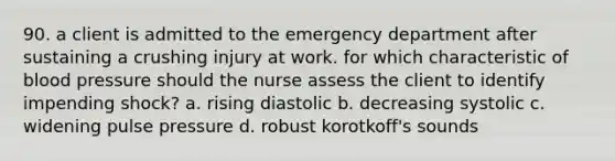 90. a client is admitted to the emergency department after sustaining a crushing injury at work. for which characteristic of blood pressure should the nurse assess the client to identify impending shock? a. rising diastolic b. decreasing systolic c. widening pulse pressure d. robust korotkoff's sounds