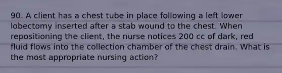 90. A client has a chest tube in place following a left lower lobectomy inserted after a stab wound to the chest. When repositioning the client, the nurse notices 200 cc of dark, red fluid flows into the collection chamber of the chest drain. What is the most appropriate nursing action?