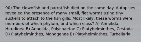 90) The clownfish and parrotfish died on the same day. Autopsies revealed the presence of many small, flat worms using tiny suckers to attach to the fish gills. Most likely, these worms were members of which phylum, and which class? A) Annelida, Hirudinea B) Annelida, Polychaetae C) Platyhelminthes, Cestoda D) Platyhelminthes, Monogenea E) Platyhelminthes, Turbellaria