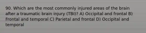 90. Which are the most commonly injured areas of the brain after a traumatic brain injury (TBI)? A) Occipital and frontal B) Frontal and temporal C) Parietal and frontal D) Occipital and temporal