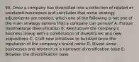 90. Once a company has diversified into a collection of related or unrelated businesses and concludes that some strategy adjustments are needed, which one of the following is not one of the main strategy options that a company can pursue? A. Pursue multinational diversification B. Restructure the company's business lineup with a combination of divestitures and new acquisitions C. Craft new initiatives to build/enhance the reputation of the company's brand name D. Divest some businesses and retrench to a narrower diversification base E. Broaden the diversification base