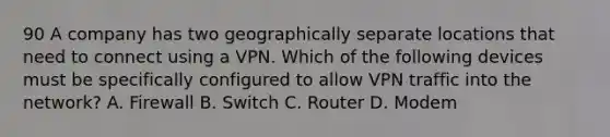 90 A company has two geographically separate locations that need to connect using a VPN. Which of the following devices must be specifically configured to allow VPN traffic into the network? A. Firewall B. Switch C. Router D. Modem