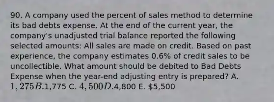 90. A company used the percent of sales method to determine its bad debts expense. At the end of the current year, the company's unadjusted trial balance reported the following selected amounts: All sales are made on credit. Based on past experience, the company estimates 0.6% of credit sales to be uncollectible. What amount should be debited to Bad Debts Expense when the year-end adjusting entry is prepared? A. 1,275 B.1,775 C. 4,500 D.4,800 E. 5,500