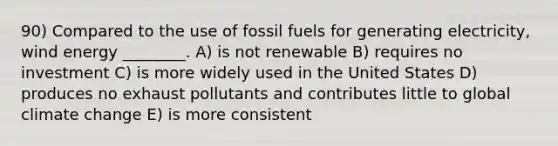 90) Compared to the use of fossil fuels for generating electricity, wind energy ________. A) is not renewable B) requires no investment C) is more widely used in the United States D) produces no exhaust pollutants and contributes little to global climate change E) is more consistent