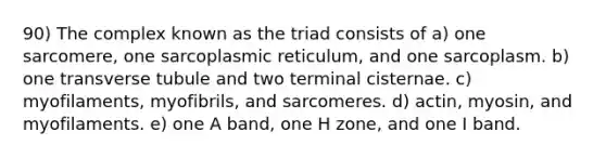 90) The complex known as the triad consists of a) one sarcomere, one sarcoplasmic reticulum, and one sarcoplasm. b) one transverse tubule and two terminal cisternae. c) myofilaments, myofibrils, and sarcomeres. d) actin, myosin, and myofilaments. e) one A band, one H zone, and one I band.