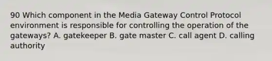 90 Which component in the Media Gateway Control Protocol environment is responsible for controlling the operation of the gateways? A. gatekeeper B. gate master C. call agent D. calling authority