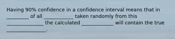 Having 90% confidence in a confidence interval means that in _________ of all ____________ taken randomly from this _______________ the calculated _____________ will contain the true ________________.