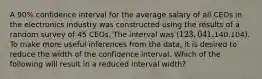 A 90% confidence interval for the average salary of all CEOs in the electronics industry was constructed using the results of a random survey of 45 CEOs. The interval was (123,041,140,104). To make more useful inferences from the data, it is desired to reduce the width of the confidence interval. Which of the following will result in a reduced interval width?