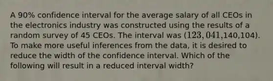 A 90% confidence interval for the average salary of all CEOs in the electronics industry was constructed using the results of a random survey of 45 CEOs. The interval was (123,041,140,104). To make more useful inferences from the data, it is desired to reduce the width of the confidence interval. Which of the following will result in a reduced interval width?