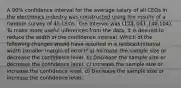 A 90% confidence interval for the average salary of all CEOs in the electronics industry was constructed using the results of a random survey of 45 CEOs. The interval was (123,041,140,104). To make more useful inferences from the data, it is desired to reduce the width of the confidence interval. Which of the following changes would have resulted in a reduced interval width (smaller margin of error)? a) Increase the sample size or decrease the confidence level. b) Decrease the sample size or decrease the confidence level. c) Increase the sample size or increase the confidence level. d) Decrease the sample size or increase the confidence level.