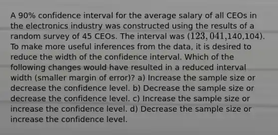 A 90% confidence interval for the average salary of all CEOs in the electronics industry was constructed using the results of a random survey of 45 CEOs. The interval was (123,041,140,104). To make more useful inferences from the data, it is desired to reduce the width of the confidence interval. Which of the following changes would have resulted in a reduced interval width (smaller margin of error)? a) Increase the sample size or decrease the confidence level. b) Decrease the sample size or decrease the confidence level. c) Increase the sample size or increase the confidence level. d) Decrease the sample size or increase the confidence level.