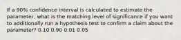 If a 90% confidence interval is calculated to estimate the parameter, what is the matching level of significance if you want to additionally run a hypothesis test to confirm a claim about the parameter? 0.10 0.90 0.01 0.05