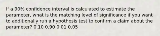 If a 90% confidence interval is calculated to estimate the parameter, what is the matching level of significance if you want to additionally run a hypothesis test to confirm a claim about the parameter? 0.10 0.90 0.01 0.05