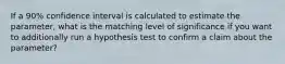 If a 90% confidence interval is calculated to estimate the parameter, what is the matching level of significance if you want to additionally run a hypothesis test to confirm a claim about the parameter?