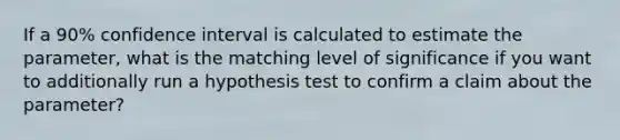 If a 90% confidence interval is calculated to estimate the parameter, what is the matching level of significance if you want to additionally run a hypothesis test to confirm a claim about the parameter?