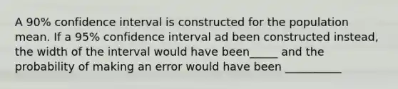 A 90% confidence interval is constructed for the population mean. If a 95% confidence interval ad been constructed instead, the width of the interval would have been_____ and the probability of making an error would have been __________