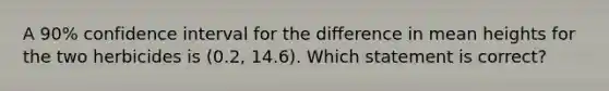 A 90% confidence interval for the difference in mean heights for the two herbicides is (0.2, 14.6). Which statement is correct?