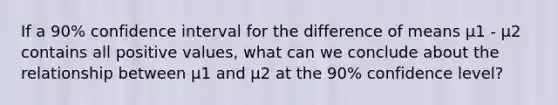 If a 90% confidence interval for the difference of means μ1 - μ2 contains all positive values, what can we conclude about the relationship between μ1 and μ2 at the 90% confidence level?