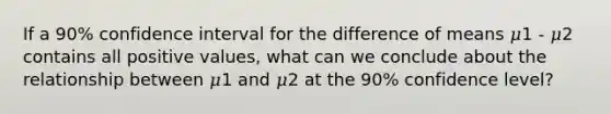 If a 90% confidence interval for the difference of means 𝜇1 - 𝜇2 contains all positive values, what can we conclude about the relationship between 𝜇1 and 𝜇2 at the 90% confidence level?