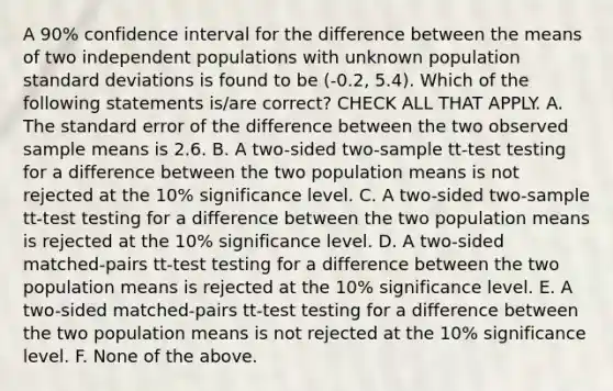 A 90% confidence interval for the difference between the means of two independent populations with unknown population standard deviations is found to be (-0.2, 5.4). Which of the following statements is/are correct? CHECK ALL THAT APPLY. A. The standard error of the difference between the two observed sample means is 2.6. B. A two-sided two-sample tt-test testing for a difference between the two population means is not rejected at the 10% significance level. C. A two-sided two-sample tt-test testing for a difference between the two population means is rejected at the 10% significance level. D. A two-sided matched-pairs tt-test testing for a difference between the two population means is rejected at the 10% significance level. E. A two-sided matched-pairs tt-test testing for a difference between the two population means is not rejected at the 10% significance level. F. None of the above.