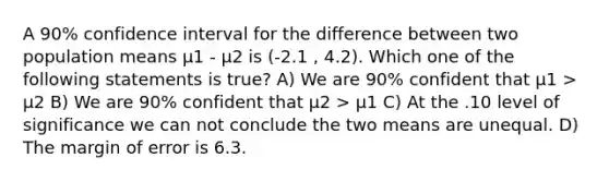 A 90% confidence interval for the difference between two population means µ1 - µ2 is (-2.1 , 4.2). Which one of the following statements is true? A) We are 90% confident that µ1 > µ2 B) We are 90% confident that µ2 > µ1 C) At the .10 level of significance we can not conclude the two means are unequal. D) The margin of error is 6.3.