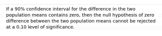 If a 90% confidence interval for the difference in the two population means contains zero, then the null hypothesis of zero difference between the two population means cannot be rejected at a 0.10 level of significance.