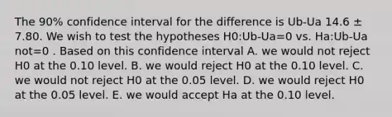 The 90% confidence interval for the difference is Ub-Ua 14.6 ± 7.80. We wish to test the hypotheses H0:Ub-Ua=0 vs. Ha:Ub-Ua not=0 . Based on this confidence interval A. we would not reject H0 at the 0.10 level. B. we would reject H0 at the 0.10 level. C. we would not reject H0 at the 0.05 level. D. we would reject H0 at the 0.05 level. E. we would accept Ha at the 0.10 level.