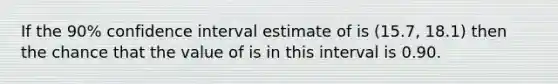 If the 90% confidence interval estimate of is (15.7, 18.1) then the chance that the value of is in this interval is 0.90.