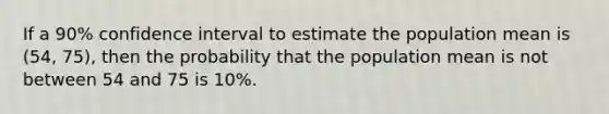 If a 90% confidence interval to estimate the population mean is (54, 75), then the probability that the population mean is not between 54 and 75 is 10%.