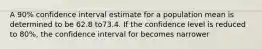 A 90% confidence interval estimate for a population mean is determined to be 62.8 to73.4. If the confidence level is reduced to 80%, the confidence interval for becomes narrower