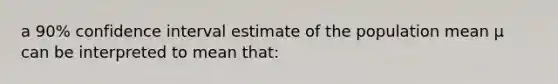 a 90% confidence interval estimate of the population mean µ can be interpreted to mean that: