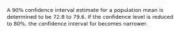 A 90% confidence interval estimate for a population mean is determined to be 72.8 to 79.6. If the confidence level is reduced to 80%, the confidence interval for becomes narrower.