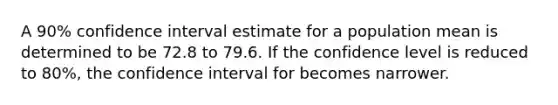 A 90% confidence interval estimate for a population mean is determined to be 72.8 to 79.6. If the confidence level is reduced to 80%, the confidence interval for becomes narrower.