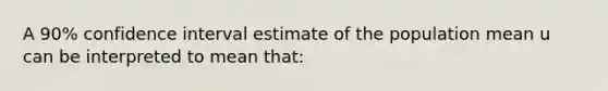 A 90% confidence interval estimate of the population mean u can be interpreted to mean that: