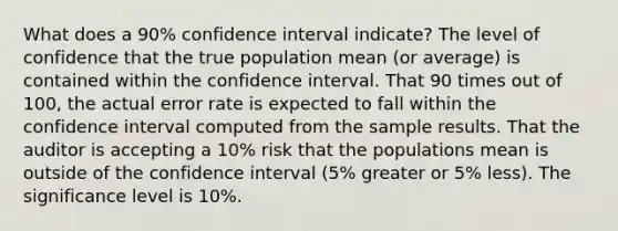 What does a 90% confidence interval indicate? The level of confidence that the true population mean (or average) is contained within the confidence interval. That 90 times out of 100, the actual error rate is expected to fall within the confidence interval computed from the sample results. That the auditor is accepting a 10% risk that the populations mean is outside of the confidence interval (5% greater or 5% less). The significance level is 10%.