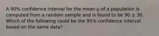 A 90% confidence interval for the mean μ of a population is computed from a random sample and is found to be 90 ± 30. Which of the following could be the 95% confidence interval based on the same data?