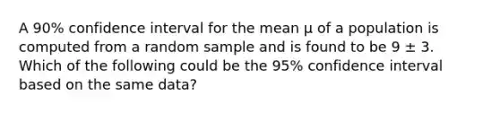 A 90% confidence interval for the mean μ of a population is computed from a random sample and is found to be 9 ± 3. Which of the following could be the 95% confidence interval based on the same data?