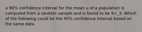 a 90% confidence interval for the mean u of a population is computed from a random sample and is found to be 9+_3. Which of the following could be the 95% confidence interval based on the same data