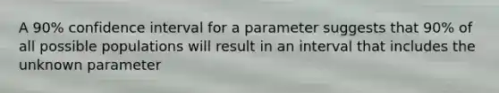 A 90% confidence interval for a parameter suggests that 90% of all possible populations will result in an interval that includes the unknown parameter